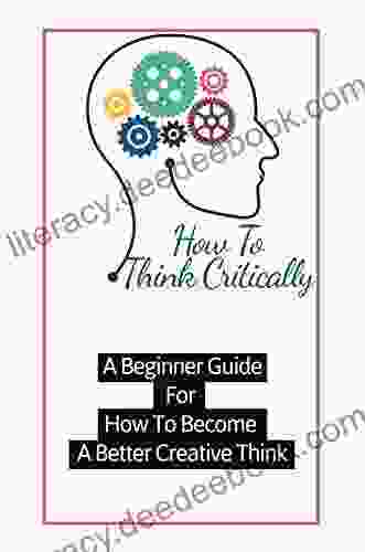 How To Think Critically A Beginner Guide For How To Become A Better Creative Think: The Practical Guide To Have Great Ideas